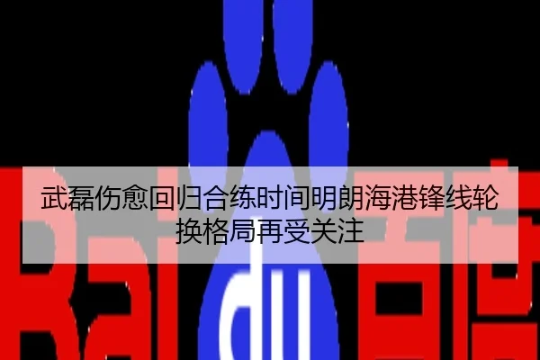 武磊伤愈回归合练时间明朗海港锋线轮换格局再受关注