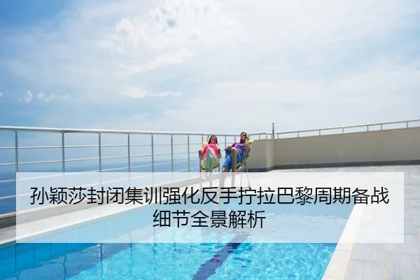 孙颖莎封闭集训强化反手拧拉巴黎周期备战细节全景解析