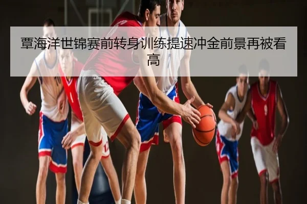 覃海洋世锦赛前转身训练提速冲金前景再被看高