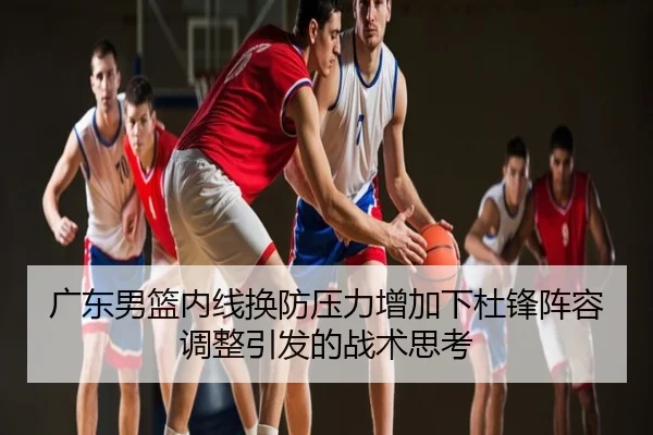 广东男篮内线换防压力增加下杜锋阵容调整引发的战术思考