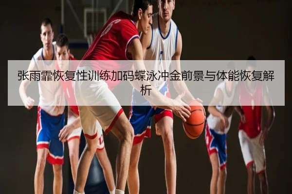 张雨霏恢复性训练加码蝶泳冲金前景与体能恢复解析