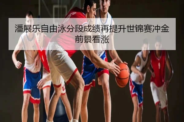 潘展乐自由泳分段成绩再提升世锦赛冲金前景看涨