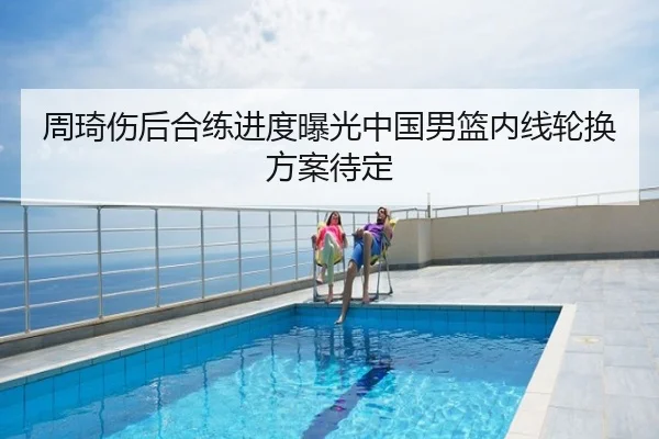 周琦伤后合练进度曝光中国男篮内线轮换方案待定