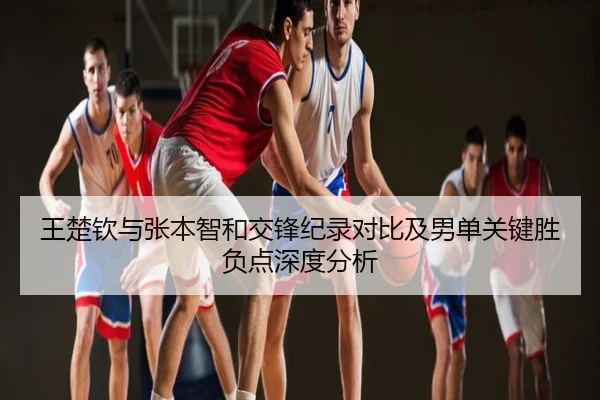 王楚钦与张本智和交锋纪录对比及男单关键胜负点深度分析