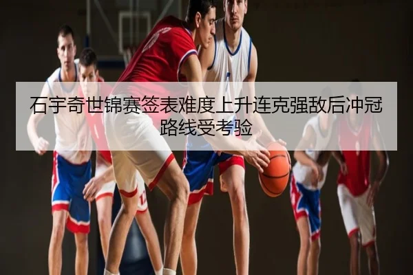 石宇奇世锦赛签表难度上升连克强敌后冲冠路线受考验