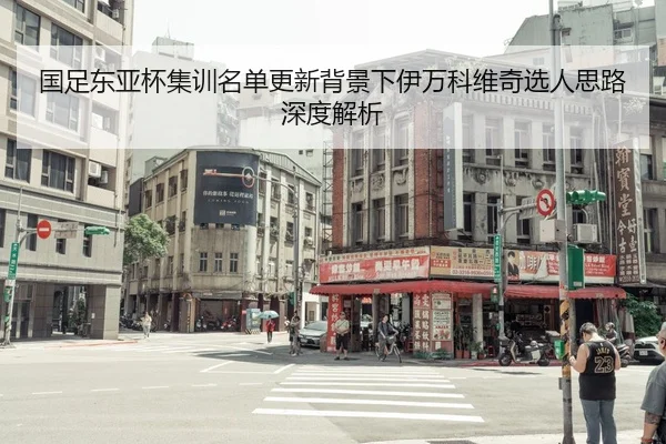 国足东亚杯集训名单更新背景下伊万科维奇选人思路深度解析