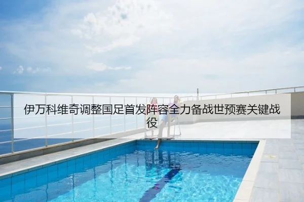 伊万科维奇调整国足首发阵容全力备战世预赛关键战役