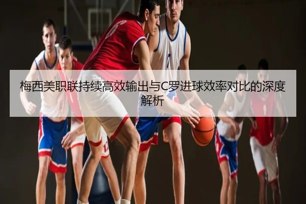 梅西美职联持续高效输出与C罗进球效率对比的深度解析