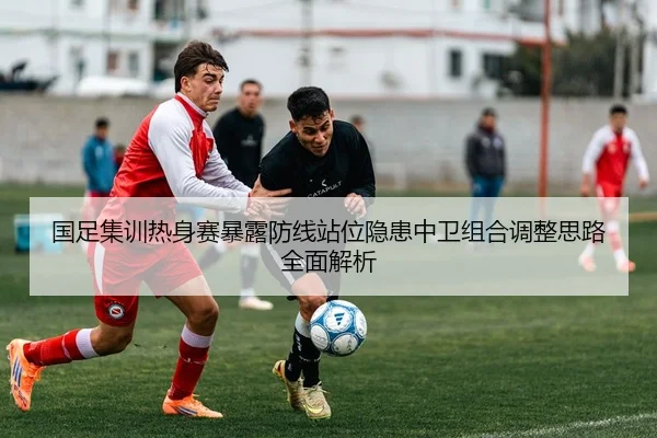 国足集训热身赛暴露防线站位隐患中卫组合调整思路全面解析